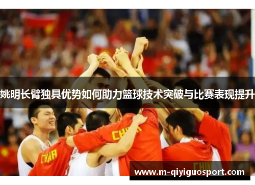 姚明长臂独具优势如何助力篮球技术突破与比赛表现提升