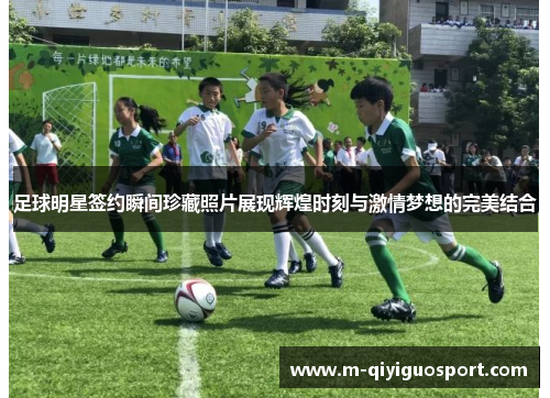 足球明星签约瞬间珍藏照片展现辉煌时刻与激情梦想的完美结合